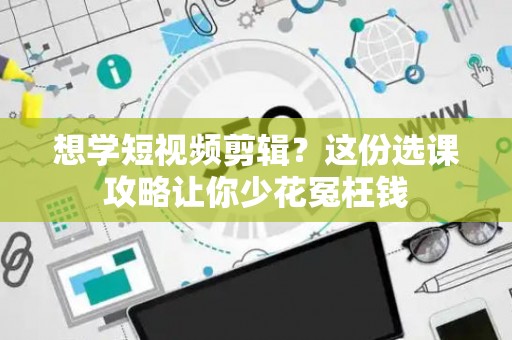 想学短视频剪辑？这份选课攻略让你少花冤枉钱